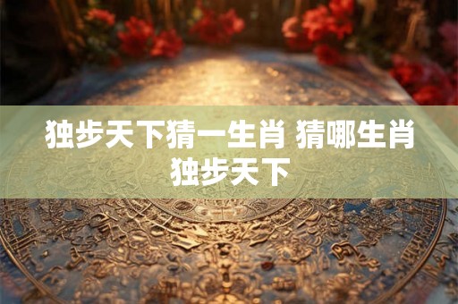 独步天下猜一生肖 猜哪生肖独步天下