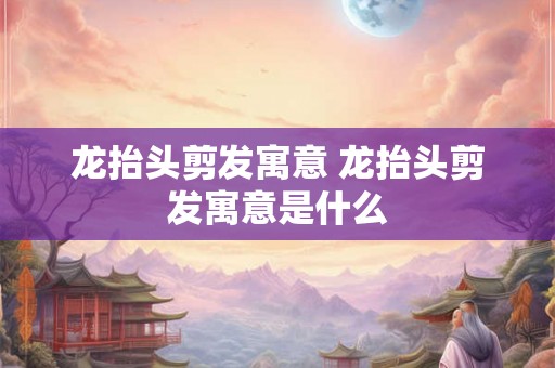 龙抬头剪发寓意 龙抬头剪发寓意是什么 龙抬头剪发寓意 龙抬头剪发寓意是什么