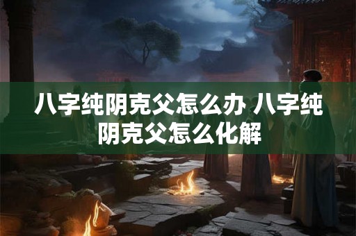 八字纯阴克父怎么办 八字纯阴克父怎么化解