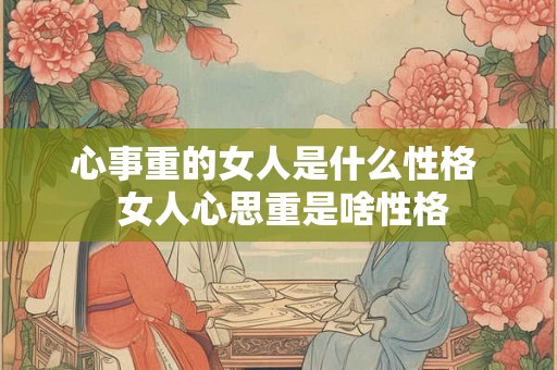 心事重的女人是什么性格  女人心思重是啥性格