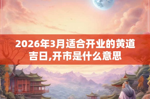 2026年3月适合开业的黄道吉日,开市是什么意思