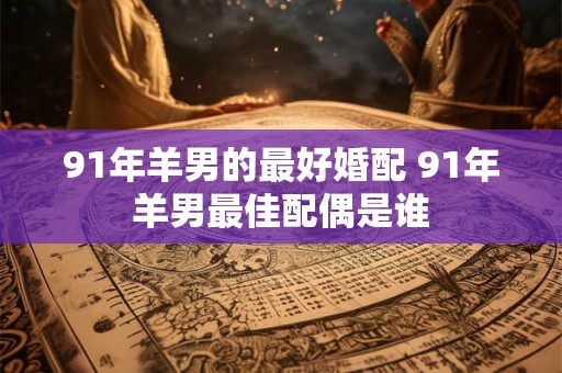 91年羊男的最好婚配 91年羊男最佳配偶是谁
