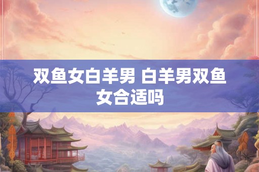 双鱼女白羊男 白羊男双鱼女合适吗
