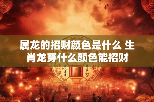 属龙的招财颜色是什么 生肖龙穿什么颜色能招财