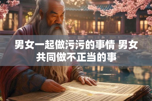 男女一起做污污的事情 男女共同做不正当的事