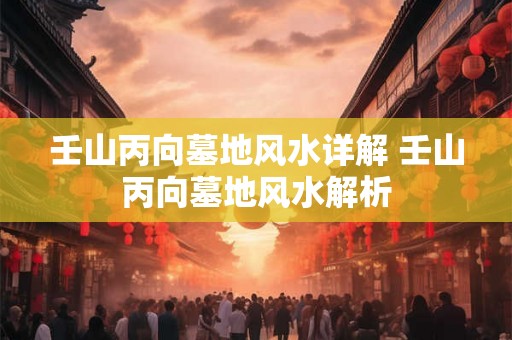 壬山丙向墓地风水详解 壬山丙向墓地风水解析