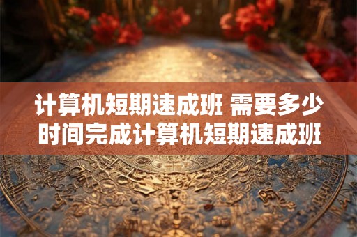 计算机短期速成班 需要多少时间完成计算机短期速成班 计算机短期速成班 需要多少时间完成计算机短期速成班