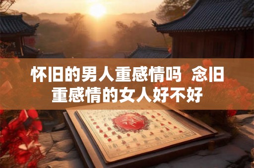 怀旧的男人重感情吗 念旧重感情的女人好不好 怀旧的男人重感情吗 念旧重感情的女人好不好