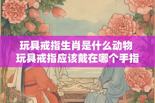 玩具戒指生肖是什么动物 玩具戒指应该戴在哪个手指上