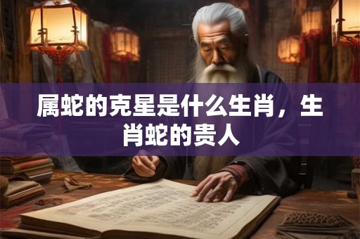 属蛇的克星是什么生肖，生肖蛇的贵人