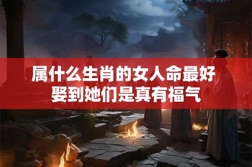 属什么生肖的女人命最好 娶到她们是真有福气