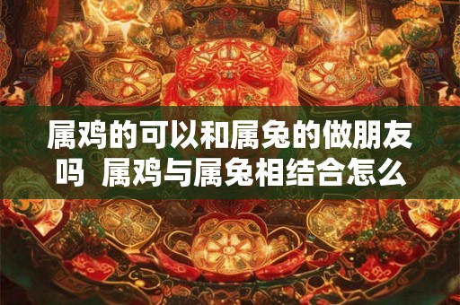 属鸡的可以和属兔的做朋友吗  属鸡与属兔相结合怎么样