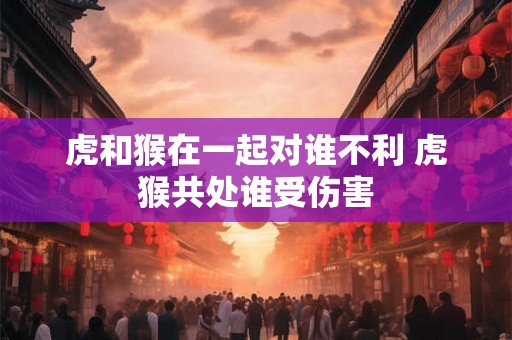 虎和猴在一起对谁不利 虎猴共处谁受伤害
