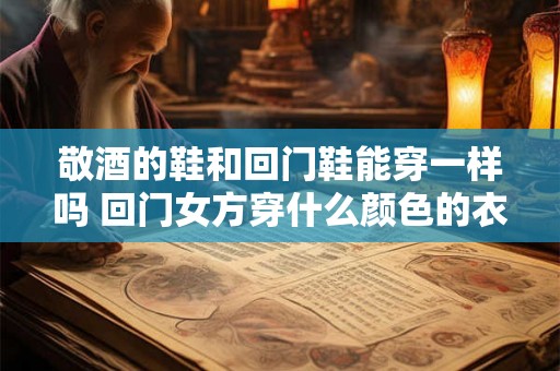 敬酒的鞋和回门鞋能穿一样吗 回门女方穿什么颜色的衣服 敬酒的鞋和回门鞋能穿一样吗 回门女方穿什么颜色的衣服