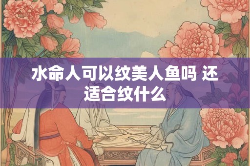 水命人可以纹美人鱼吗 还适合纹什么 水命人可以纹美人鱼吗 还适合纹什么