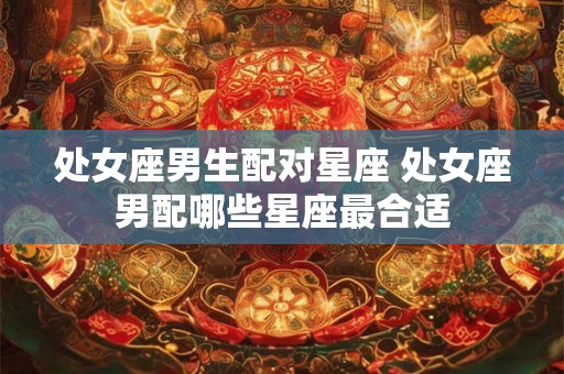 处女座男生配对星座 处女座男配哪些星座最合适 处女座男生配对星座 处女座男配哪些星座最合适