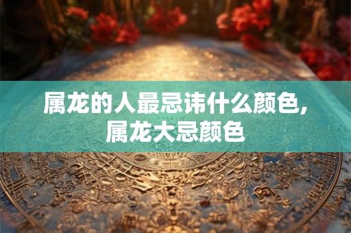 属龙的人最忌讳什么颜色,属龙大忌颜色 属龙的人最忌讳什么颜色,属龙大忌颜色