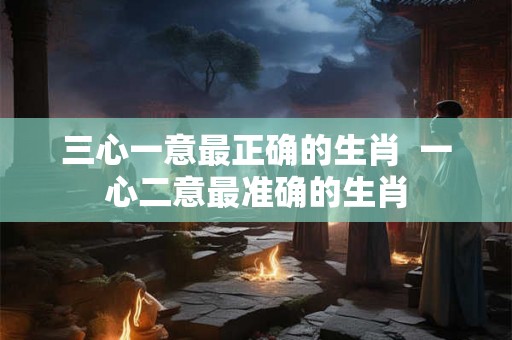 三心一意最正确的生肖  一心二意最准确的生肖