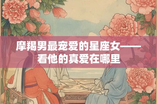 摩羯男最宠爱的星座女——看他的真爱在哪里