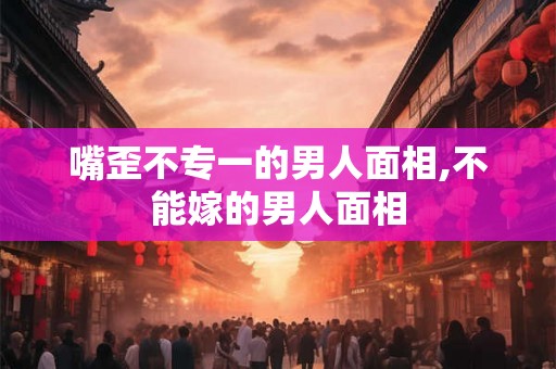嘴歪不专一的男人面相,不能嫁的男人面相
