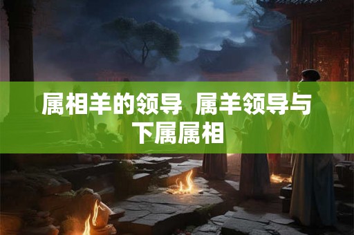属相羊的领导  属羊领导与下属属相