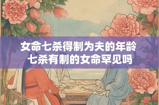 女命七杀得制为夫的年龄 七杀有制的女命罕见吗