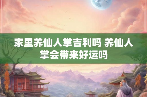 家里养仙人掌吉利吗 养仙人掌会带来好运吗 家里养仙人掌吉利吗 养仙人掌会带来好运吗