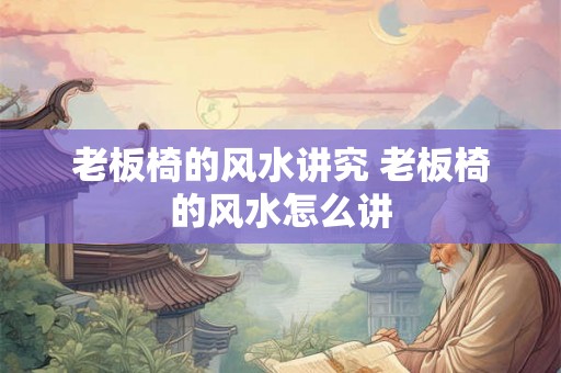 老板椅的风水讲究 老板椅的风水怎么讲 老板椅的风水讲究 老板椅的风水怎么讲