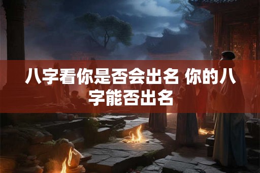 八字看你是否会出名 你的八字能否出名 八字看你是否会出名 你的八字能否出名