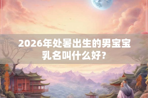 2026年处暑出生的男宝宝乳名叫什么好？