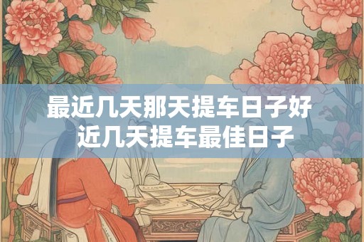 最近几天那天提车日子好 近几天提车最佳日子 最近几天那天提车日子好 近几天提车最佳日子