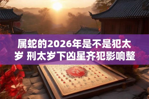 属蛇的2026年是不是犯太岁 刑太岁下凶星齐犯影响整年运势