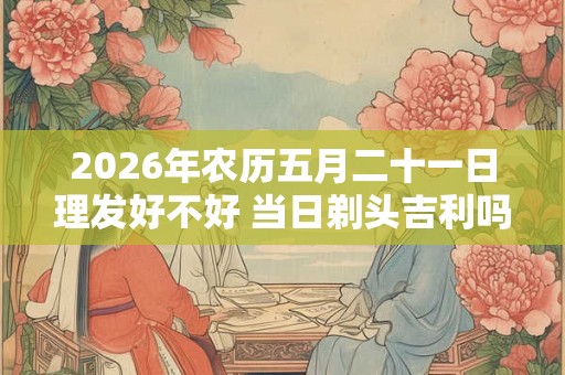 2026年农历五月二十一日理发好不好 当日剃头吉利吗