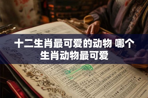 十二生肖最可爱的动物 哪个生肖动物最可爱 十二生肖最可爱的动物 哪个生肖动物最可爱
