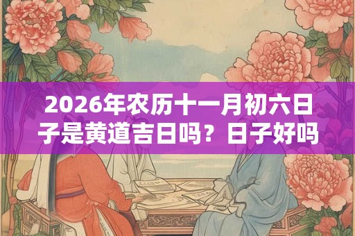 2026年农历十一月初六日子是黄道吉日吗？日子好吗？