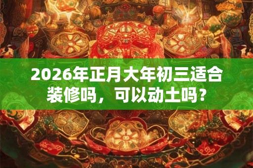 2026年正月大年初三适合装修吗，可以动土吗？