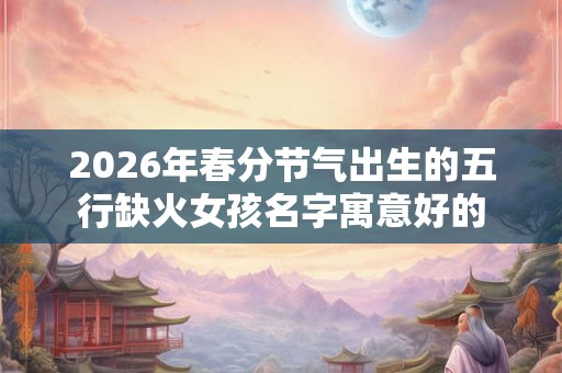 2026年春分节气出生的五行缺火女孩名字寓意好的