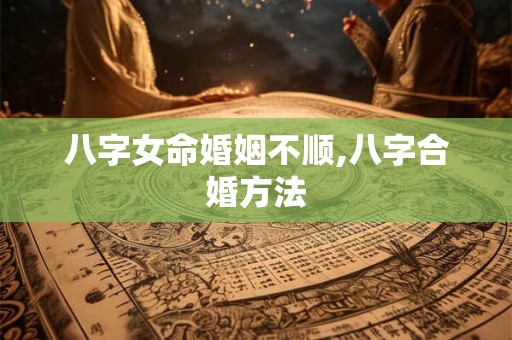 八字女命婚姻不顺,八字合婚方法 八字女命婚姻不顺,八字合婚方法