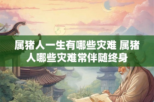 属猪人一生有哪些灾难 属猪人哪些灾难常伴随终身 属猪人一生有哪些灾难 属猪人哪些灾难常伴随终身