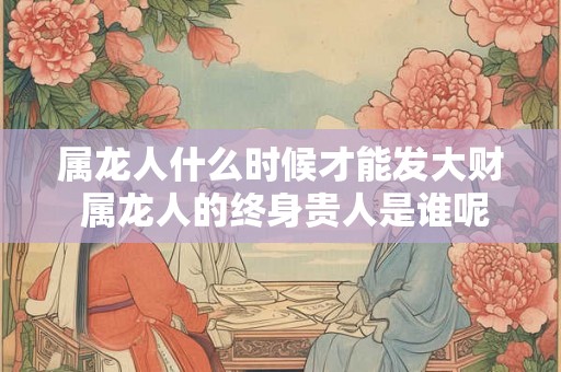 属龙人什么时候才能发大财 属龙人的终身贵人是谁呢