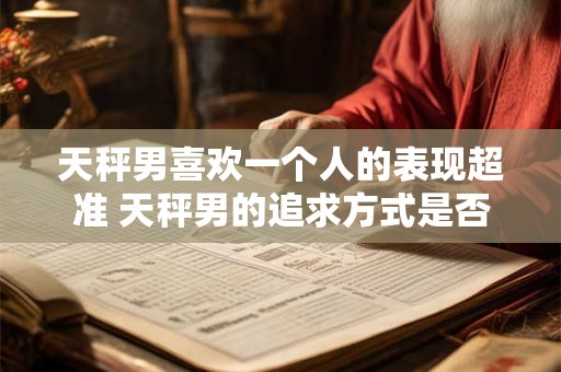 天秤男喜欢一个人的表现超准 天秤男的追求方式是否超准