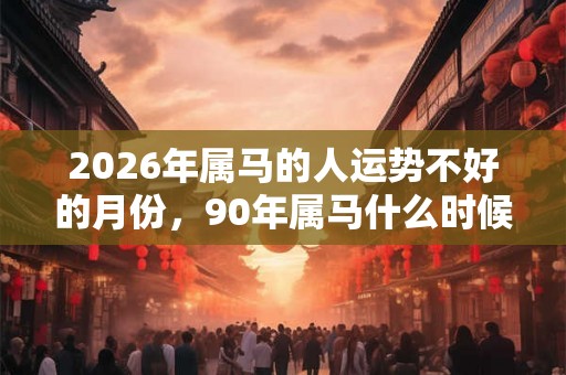 2026年属马的人运势不好的月份，90年属马什么时候开始走运？