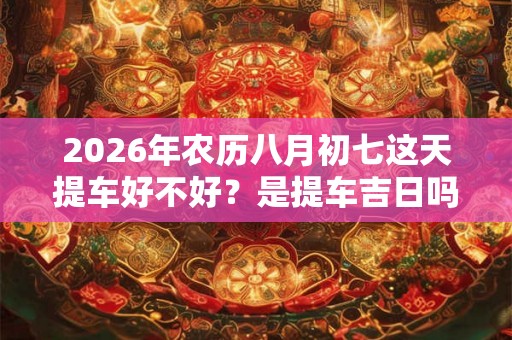 2026年农历八月初七这天提车好不好？是提车吉日吗