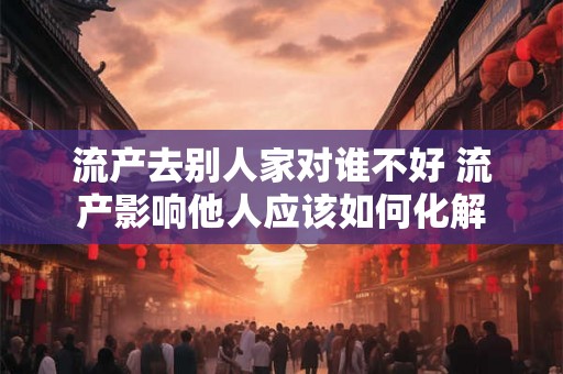 流产去别人家对谁不好 流产影响他人应该如何化解