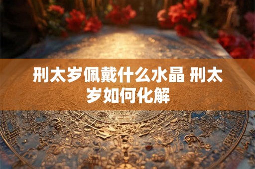 刑太岁佩戴什么水晶 刑太岁如何化解