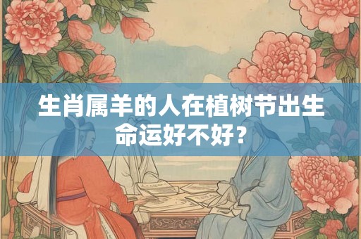 生肖属羊的人在植树节出生命运好不好？