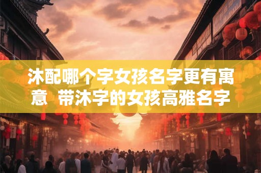 沐配哪个字女孩名字更有寓意  带沐字的女孩高雅名字