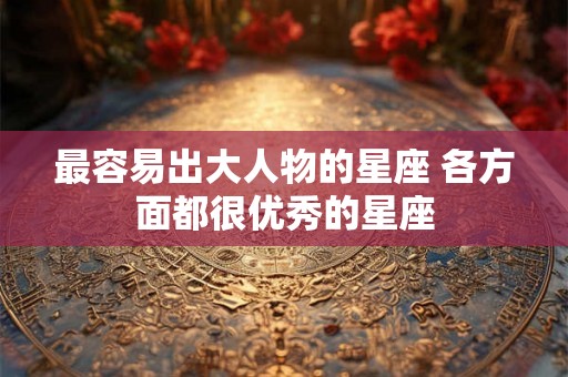 最容易出大人物的星座 各方面都很优秀的星座