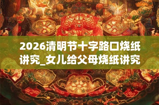2026清明节十字路口烧纸讲究_女儿给父母烧纸讲究