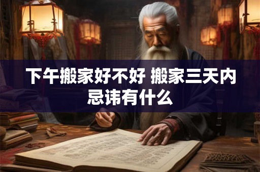 下午搬家好不好 搬家三天内忌讳有什么